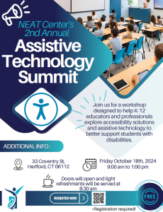 NEAT Center's 2nd Annual Assistive Technology Summit Join us for a workshop designed to help K-12 educators and professionals explore accessibility solutions and assistive technology to better support students with disabilities. ADDITIONAL INFO: 33 Coventry St, Hartford, CT 06112 Friday October 18th, 2024, 9:00 am to 1:00 pm Doors will open and light refreshments will be served at 8:30 am REGISTER NOW at http://oakhillct.wufoo.com/forms/m6snbge10mwwod/ It’s FREE but Registration is required!