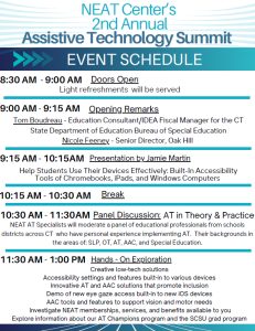 NEAT Center's 2nd Annual Assistive Technology Summit EVENT SCHEDULE 8:30 AM - 9:00 AM Doors Open Light refreshments will be served 9:00 AM - 9:15 AM Opening Remarks Tom Boudreau - Education Consultant/IDEA Fiscal Manager for the CT State Department of Education Bureau of Special Education Nicole Feeney - Senior Director, Oak Hill 9:15 AM - 10:15AM Presentation by Jamie Martin Help Students Use Their Devices Effectively: Built-In Accessibility Tools of Chromebooks, iPads, and Windows Computers 10:15 AM - 10:30 AM Break 10:30 AM - 11:30AM Panel Discussion: AT in Theory & Practice NEAT AT Specialists will moderate a panel of educational professionals from schools districts across CT who have personal experience implementing AT. Their backgrounds in the areas of: SLP, OT, AT, AAC, and Special Education. 11:30 AM - 1:00 PM Hands-On Exploration Creative low-tech solutions Accessibility settings and features built-in to various devices, Innovative AT and AAC solutions that promote inclusion. Demo of new eye gaze access built-in to new iOS devices, AAC tools and features to support vision and motor needs, Investigate NEAT memberships, services, and benefits available to you Explore information about our AT Champions program and the SCSU grad program